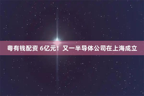 粤有钱配资 6亿元！又一半导体公司在上海成立