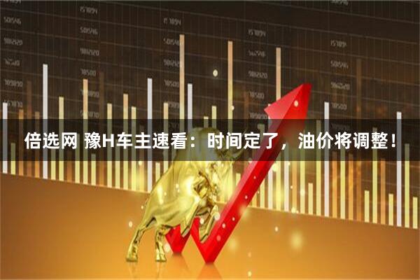 倍选网 豫H车主速看：时间定了，油价将调整！