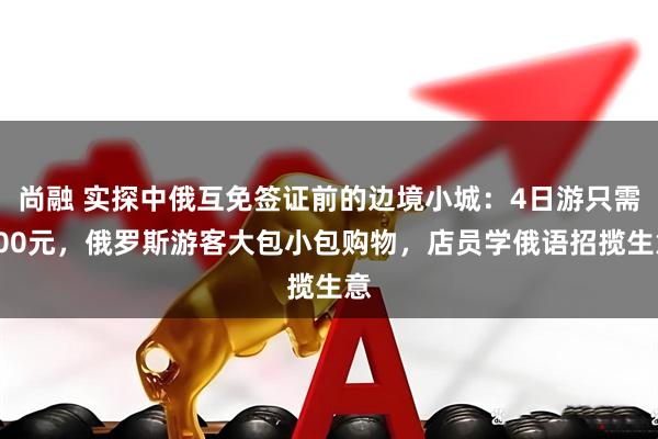 尚融 实探中俄互免签证前的边境小城：4日游只需600元，俄罗斯游客大包小包购物，店员学俄语招揽生意
