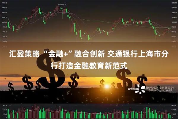 汇盈策略 “金融+”融合创新 交通银行上海市分行打造金融教育新范式