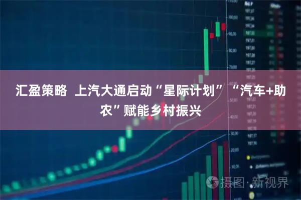 汇盈策略  上汽大通启动“星际计划” “汽车+助农”赋能乡村振兴