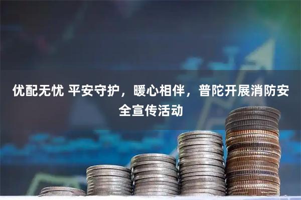 优配无忧 平安守护，暖心相伴，普陀开展消防安全宣传活动