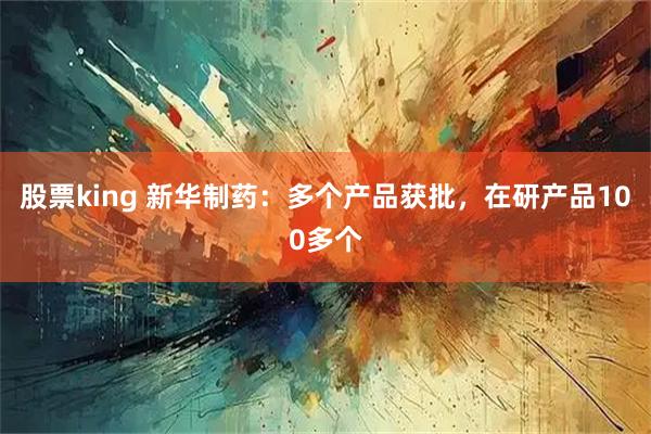 股票king 新华制药：多个产品获批，在研产品100多个