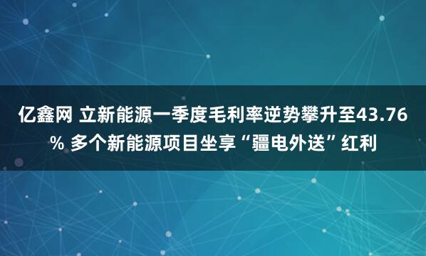亿鑫网 立新能源一季度毛利率逆势攀升至43.76% 多个新能源项目坐享“疆电外送”红利