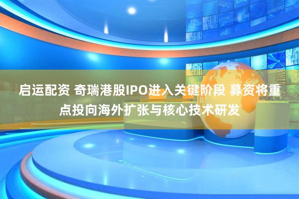启运配资 奇瑞港股IPO进入关键阶段 募资将重点投向海外扩张与核心技术研发