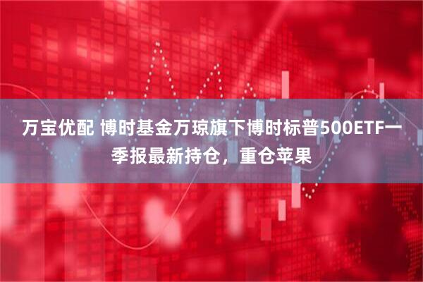 万宝优配 博时基金万琼旗下博时标普500ETF一季报最新持仓，重仓苹果