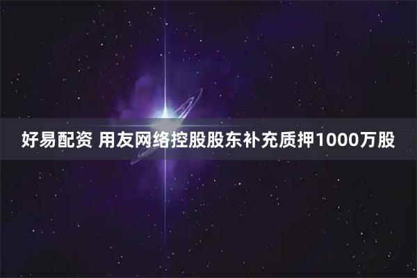 好易配资 用友网络控股股东补充质押1000万股