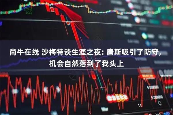 尚牛在线 沙梅特谈生涯之夜: 唐斯吸引了防守, 机会自然落到了我头上