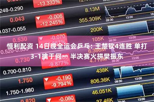 恒利配资 14日晚全运会乒乓: 王楚钦4连胜 单打3-1擒于何一 半决赛火拼樊振东