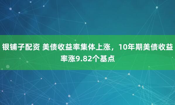 银铺子配资 美债收益率集体上涨，10年期美债收益率涨9.82个基点