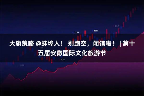 大旗策略 @蚌埠人！ 别跑空，闭馆啦！ | 第十五届安徽国际文化旅游节
