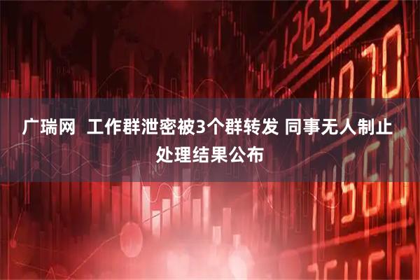 广瑞网  工作群泄密被3个群转发 同事无人制止 处理结果公布