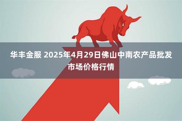 华丰金服 2025年4月29日佛山中南农产品批发市场价格行情