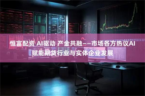 恒富配资 AI驱动 产金共融——市场各方热议AI赋能期货行业与实体企业发展