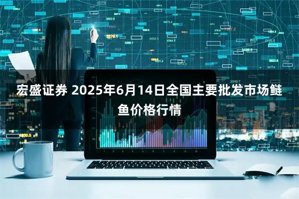 宏盛证券 2025年6月14日全国主要批发市场鲢鱼价格行情