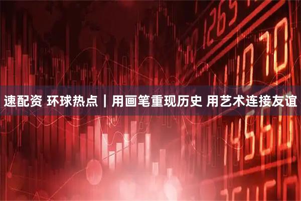 速配资 环球热点|用画笔重现历史 用艺术连接友谊