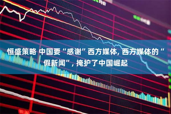 恒盛策略 中国要“感谢”西方媒体, 西方媒体的“假新闻”, 掩护了中国崛起