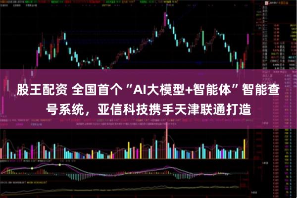 股王配资 全国首个“AI大模型+智能体”智能查号系统，亚信科技携手天津联通打造
