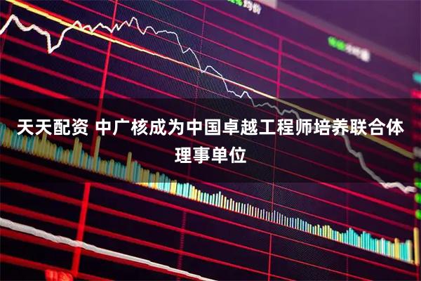 天天配资 中广核成为中国卓越工程师培养联合体理事单位