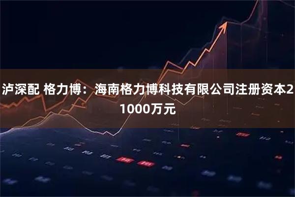 泸深配 格力博：海南格力博科技有限公司注册资本21000万元