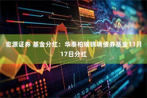 宏源证券 基金分红：华泰柏瑞锦瑞债券基金11月17日分红