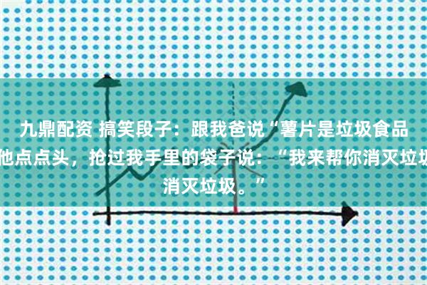 九鼎配资 搞笑段子：跟我爸说“薯片是垃圾食品”，他点点头，抢过我手里的袋子说：“我来帮你消灭垃圾。”