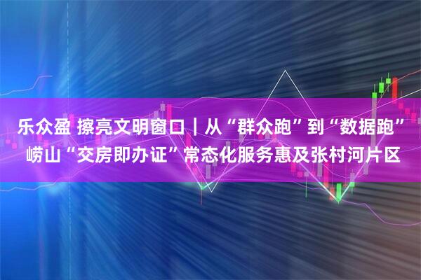 乐众盈 擦亮文明窗口｜从“群众跑”到“数据跑” 崂山“交房即办证”常态化服务惠及张村河片区
