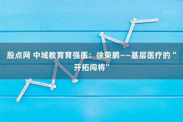 股点网 中域教育育强医：徐荣鹏——基层医疗的“开拓闯将”