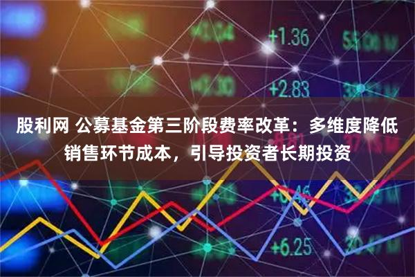 股利网 公募基金第三阶段费率改革：多维度降低销售环节成本，引导投资者长期投资